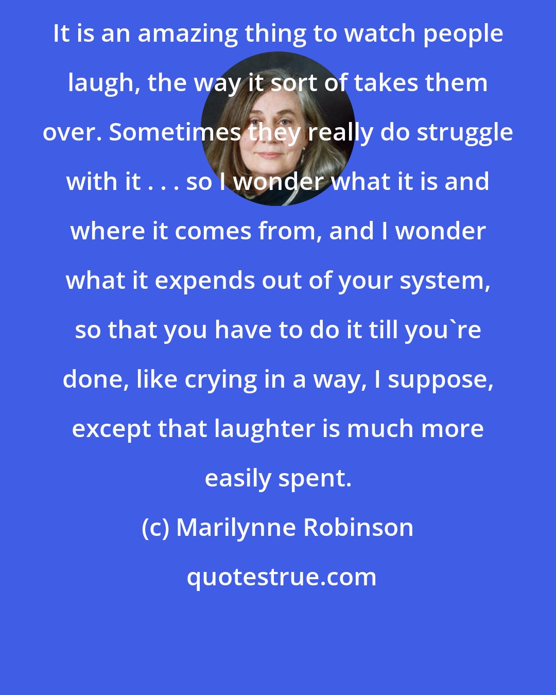 Marilynne Robinson: It is an amazing thing to watch people laugh, the way it sort of takes them over. Sometimes they really do struggle with it . . . so I wonder what it is and where it comes from, and I wonder what it expends out of your system, so that you have to do it till you're done, like crying in a way, I suppose, except that laughter is much more easily spent.