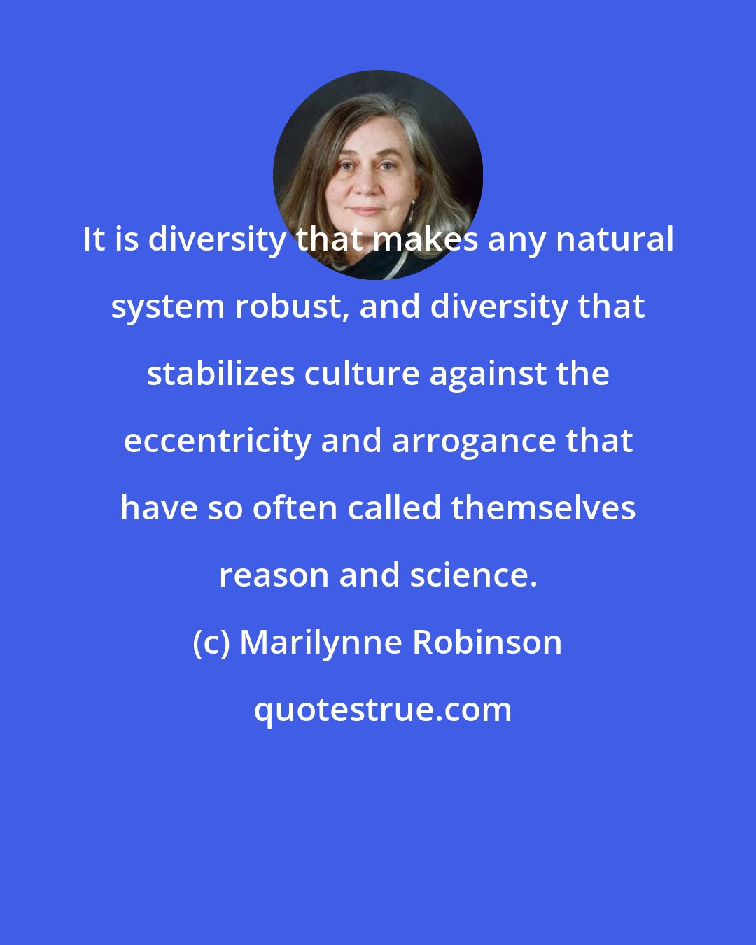 Marilynne Robinson: It is diversity that makes any natural system robust, and diversity that stabilizes culture against the eccentricity and arrogance that have so often called themselves reason and science.