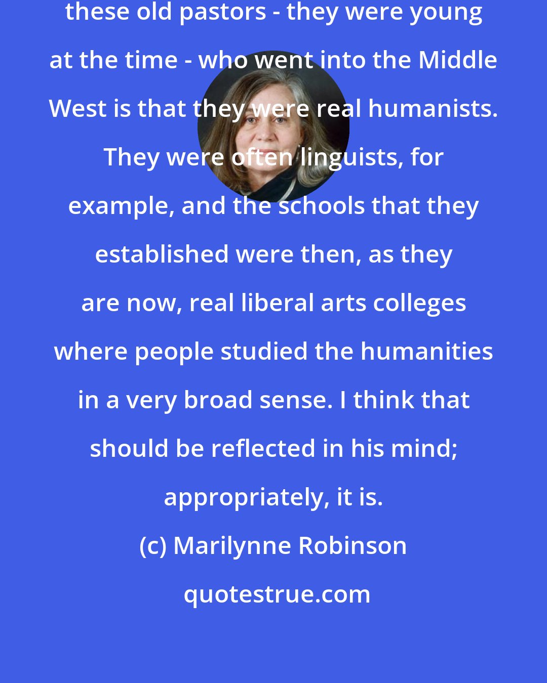 Marilynne Robinson: One of the things that is nice about these old pastors - they were young at the time - who went into the Middle West is that they were real humanists. They were often linguists, for example, and the schools that they established were then, as they are now, real liberal arts colleges where people studied the humanities in a very broad sense. I think that should be reflected in his mind; appropriately, it is.