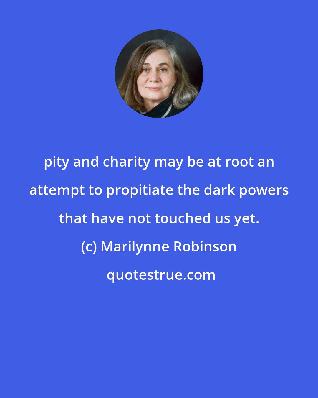 Marilynne Robinson: pity and charity may be at root an attempt to propitiate the dark powers that have not touched us yet.