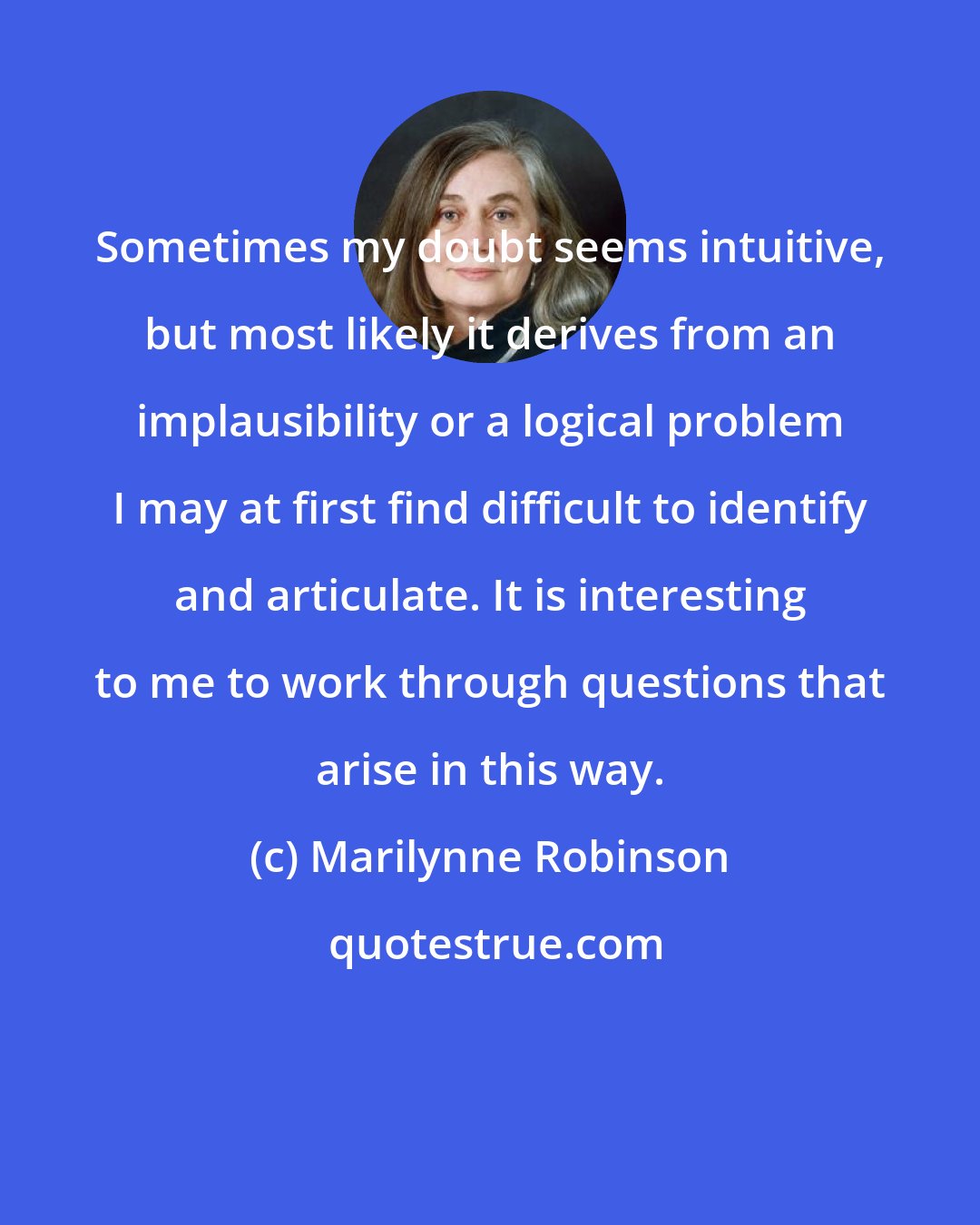 Marilynne Robinson: Sometimes my doubt seems intuitive, but most likely it derives from an implausibility or a logical problem I may at first find difficult to identify and articulate. It is interesting to me to work through questions that arise in this way.