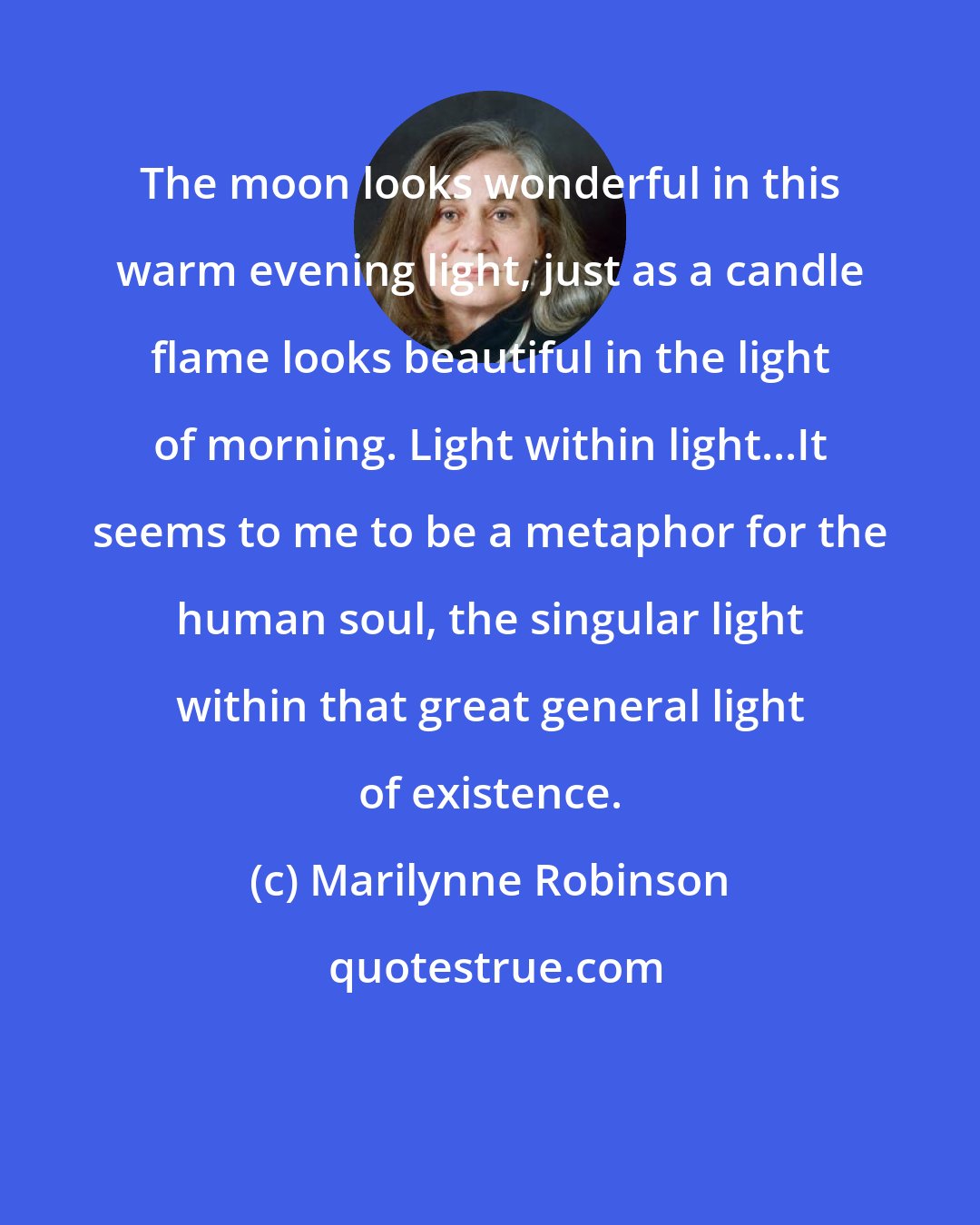 Marilynne Robinson: The moon looks wonderful in this warm evening light, just as a candle flame looks beautiful in the light of morning. Light within light...It seems to me to be a metaphor for the human soul, the singular light within that great general light of existence.