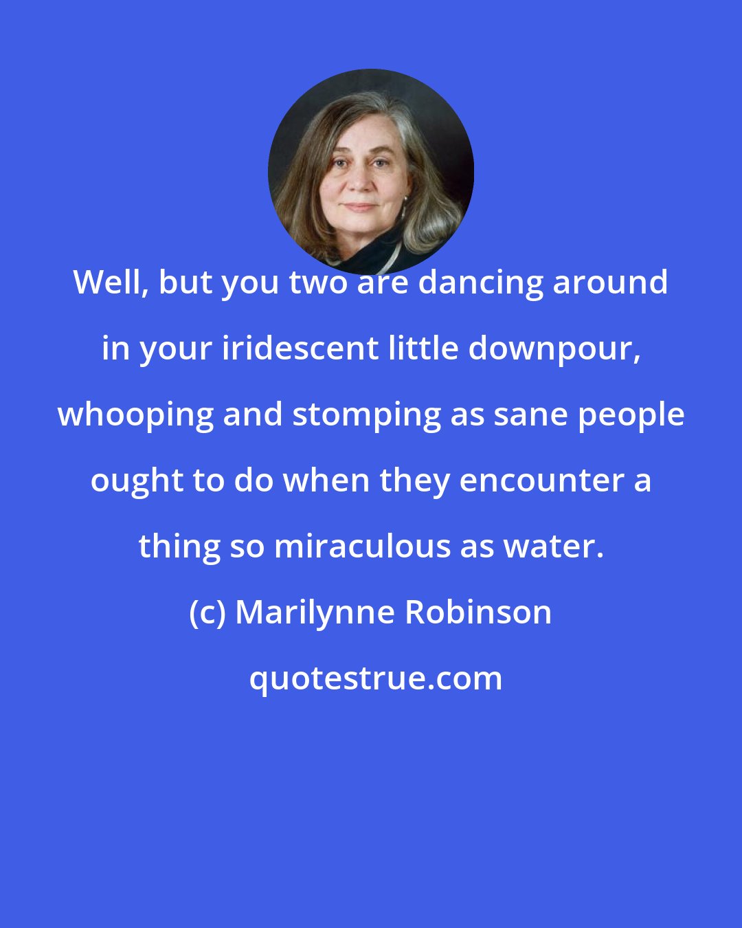 Marilynne Robinson: Well, but you two are dancing around in your iridescent little downpour, whooping and stomping as sane people ought to do when they encounter a thing so miraculous as water.