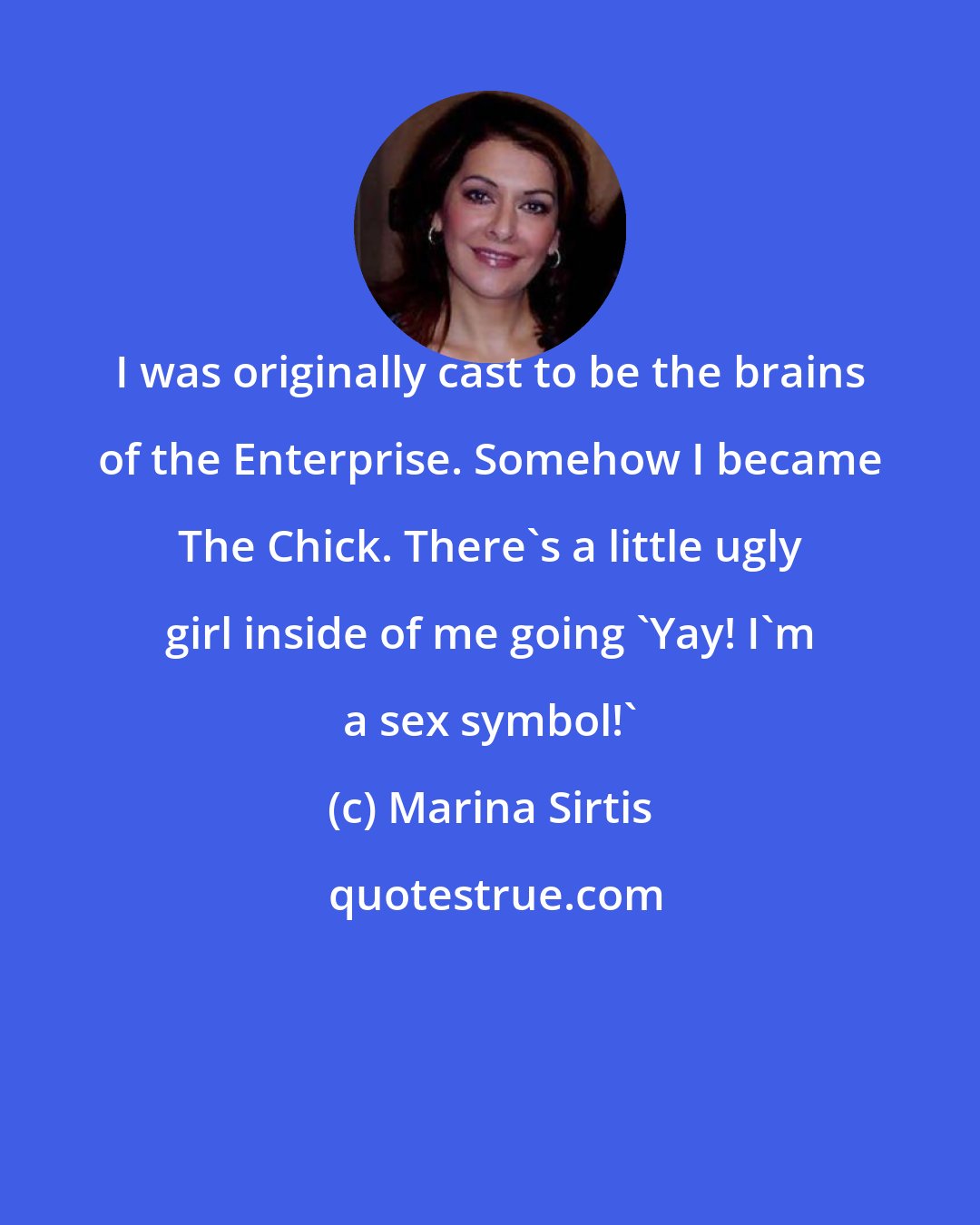 Marina Sirtis: I was originally cast to be the brains of the Enterprise. Somehow I became The Chick. There's a little ugly girl inside of me going 'Yay! I'm a sex symbol!'