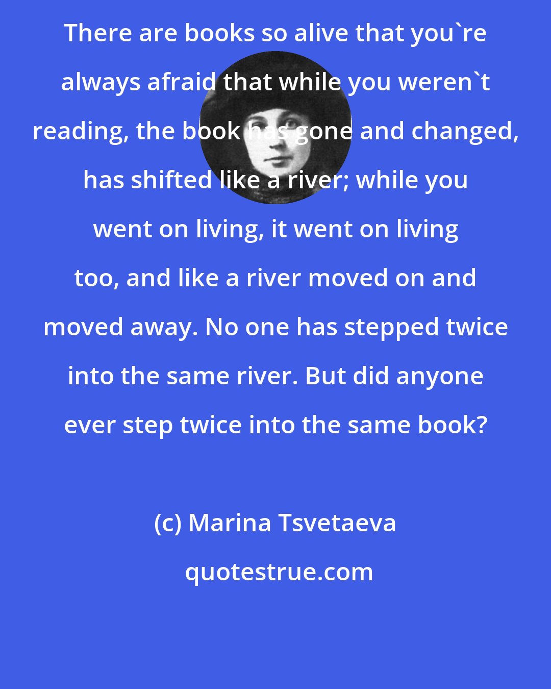 Marina Tsvetaeva: There are books so alive that you're always afraid that while you weren't reading, the book has gone and changed, has shifted like a river; while you went on living, it went on living too, and like a river moved on and moved away. No one has stepped twice into the same river. But did anyone ever step twice into the same book?