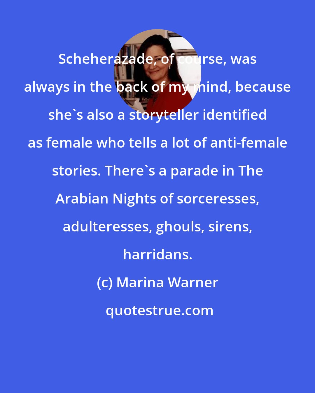Marina Warner: Scheherazade, of course, was always in the back of my mind, because she's also a storyteller identified as female who tells a lot of anti-female stories. There's a parade in The Arabian Nights of sorceresses, adulteresses, ghouls, sirens, harridans.