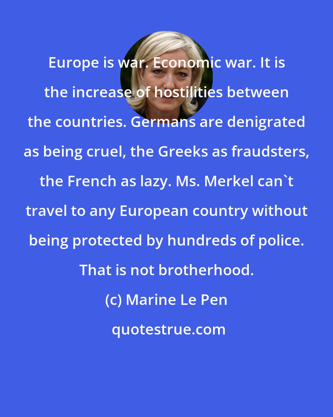 Marine Le Pen: Europe is war. Economic war. It is the increase of hostilities between the countries. Germans are denigrated as being cruel, the Greeks as fraudsters, the French as lazy. Ms. Merkel can't travel to any European country without being protected by hundreds of police. That is not brotherhood.