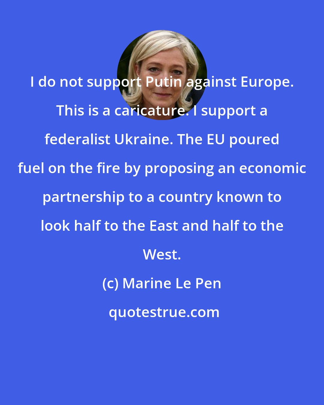 Marine Le Pen: I do not support Putin against Europe. This is a caricature. I support a federalist Ukraine. The EU poured fuel on the fire by proposing an economic partnership to a country known to look half to the East and half to the West.