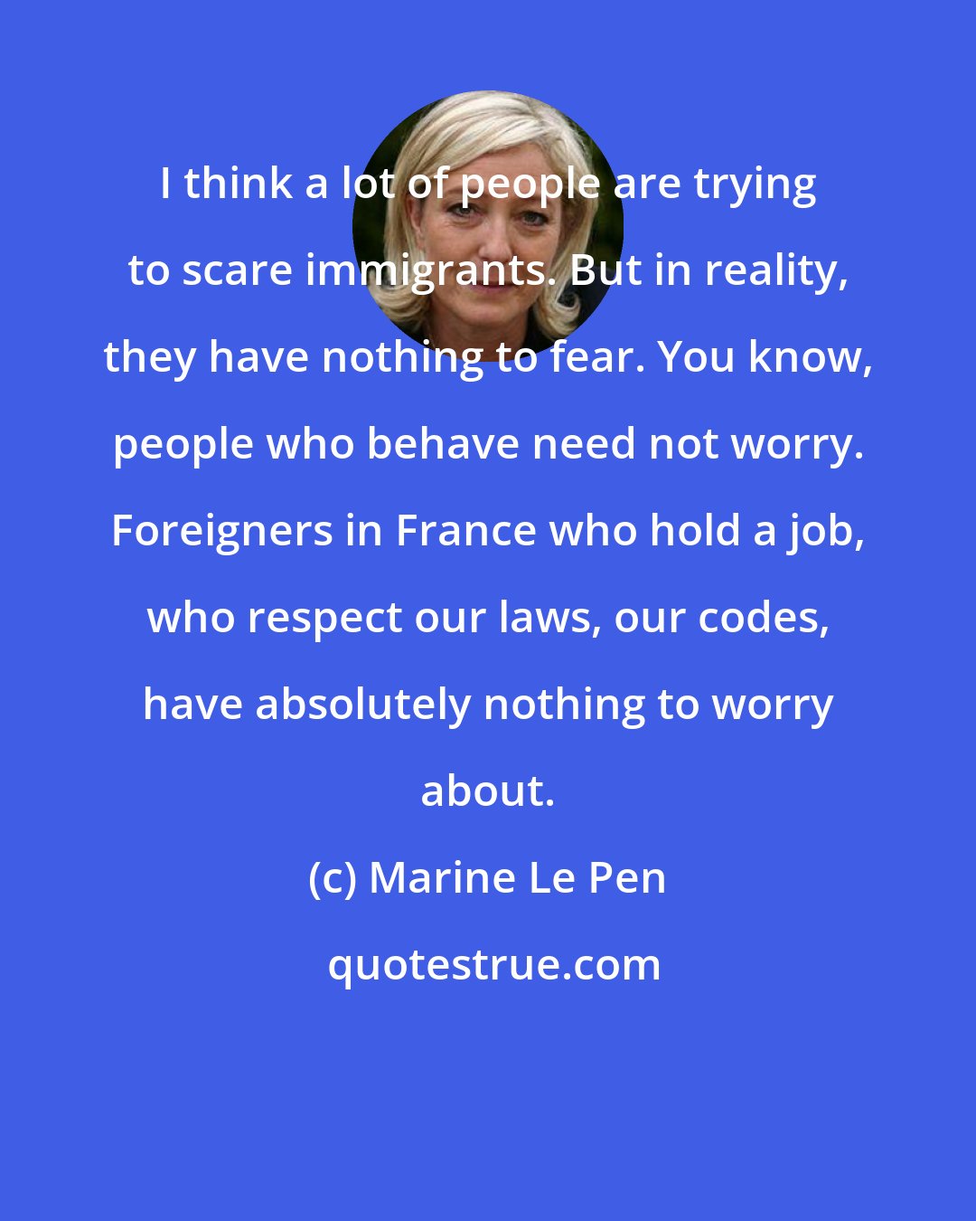 Marine Le Pen: I think a lot of people are trying to scare immigrants. But in reality, they have nothing to fear. You know, people who behave need not worry. Foreigners in France who hold a job, who respect our laws, our codes, have absolutely nothing to worry about.