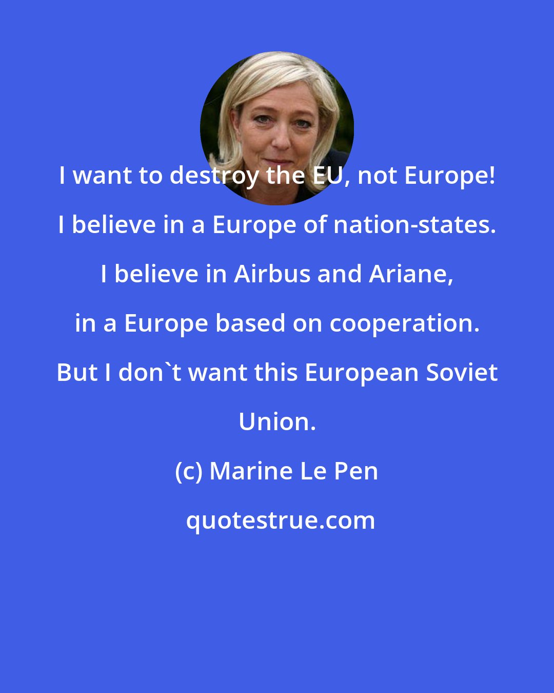 Marine Le Pen: I want to destroy the EU, not Europe! I believe in a Europe of nation-states. I believe in Airbus and Ariane, in a Europe based on cooperation. But I don't want this European Soviet Union.