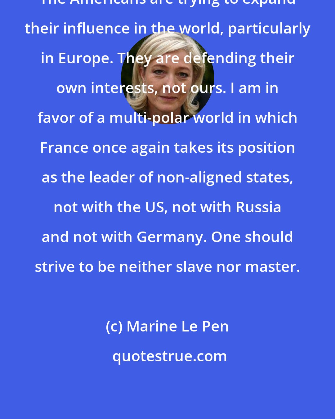 Marine Le Pen: The Americans are trying to expand their influence in the world, particularly in Europe. They are defending their own interests, not ours. I am in favor of a multi-polar world in which France once again takes its position as the leader of non-aligned states, not with the US, not with Russia and not with Germany. One should strive to be neither slave nor master.