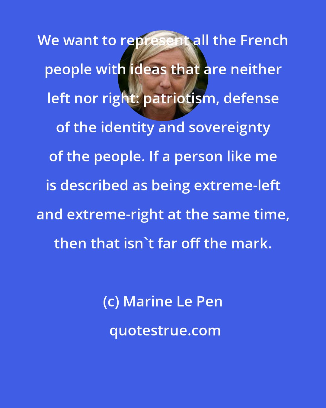 Marine Le Pen: We want to represent all the French people with ideas that are neither left nor right: patriotism, defense of the identity and sovereignty of the people. If a person like me is described as being extreme-left and extreme-right at the same time, then that isn't far off the mark.
