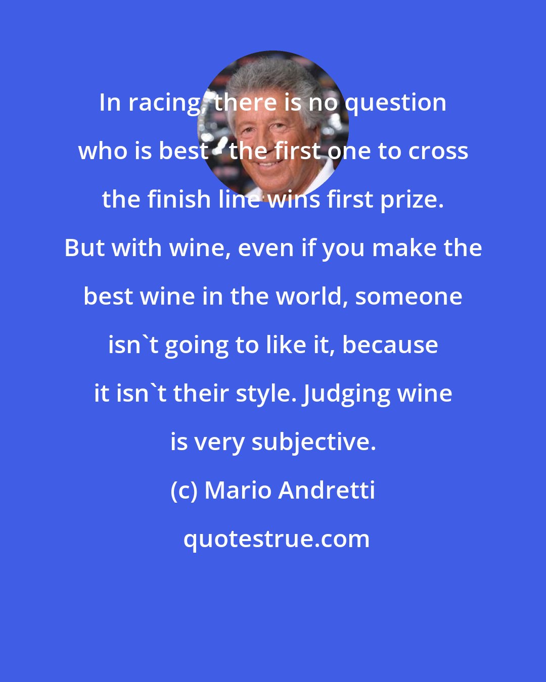 Mario Andretti: In racing, there is no question who is best - the first one to cross the finish line wins first prize. But with wine, even if you make the best wine in the world, someone isn't going to like it, because it isn't their style. Judging wine is very subjective.