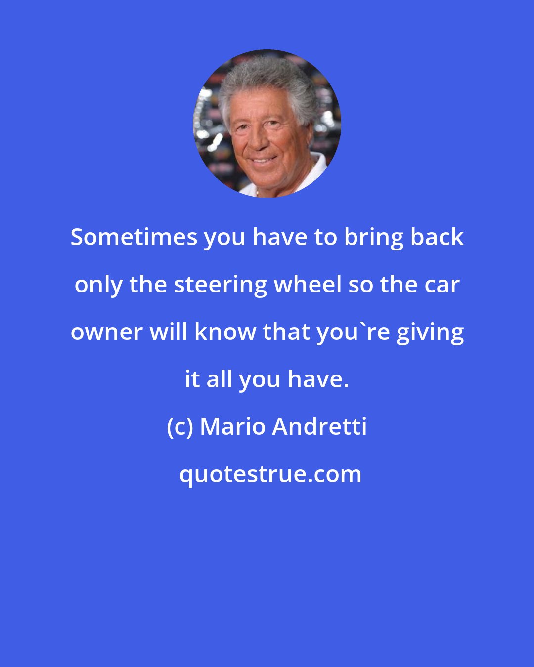 Mario Andretti: Sometimes you have to bring back only the steering wheel so the car owner will know that you're giving it all you have.