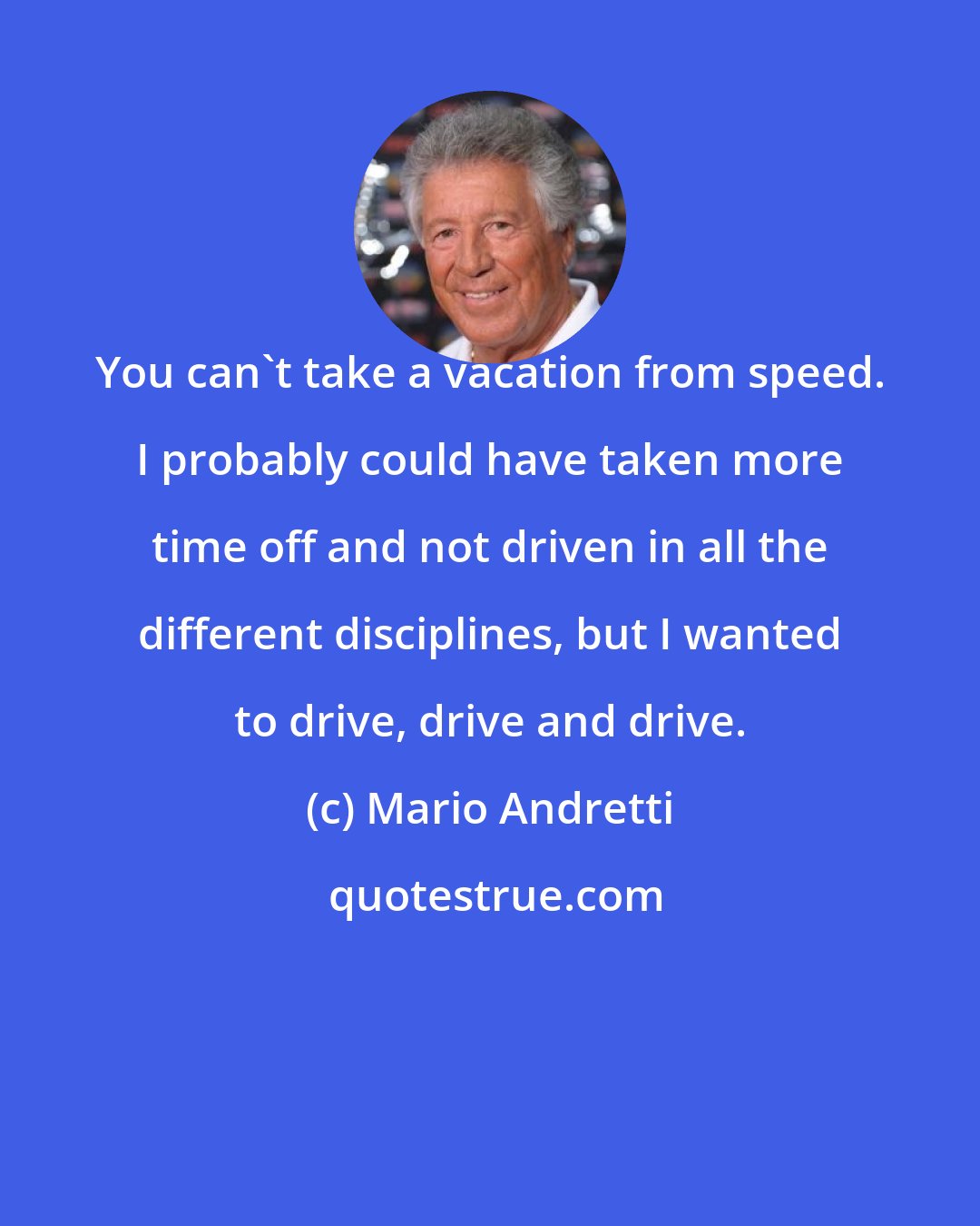 Mario Andretti: You can't take a vacation from speed. I probably could have taken more time off and not driven in all the different disciplines, but I wanted to drive, drive and drive.