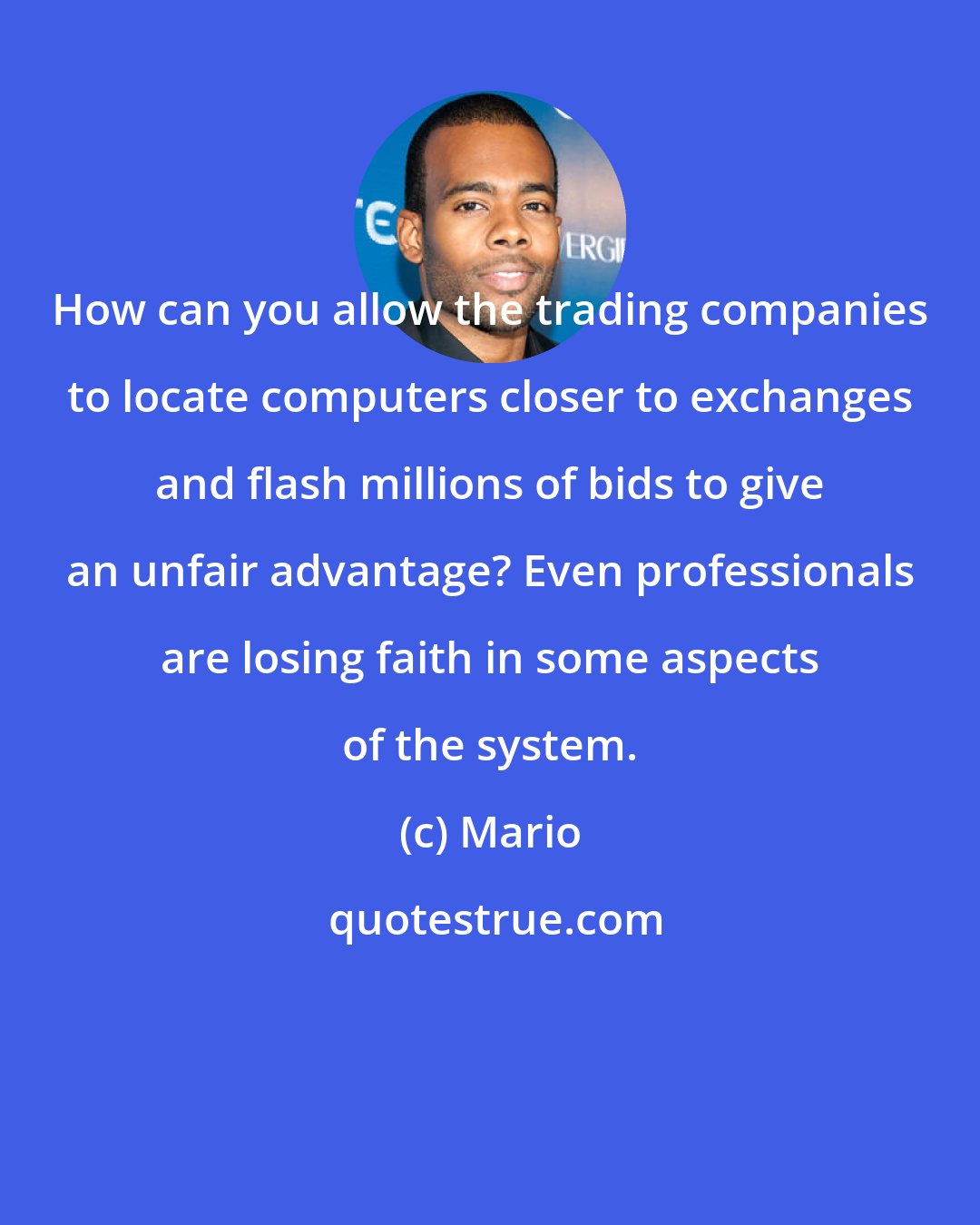 Mario: How can you allow the trading companies to locate computers closer to exchanges and flash millions of bids to give an unfair advantage? Even professionals are losing faith in some aspects of the system.