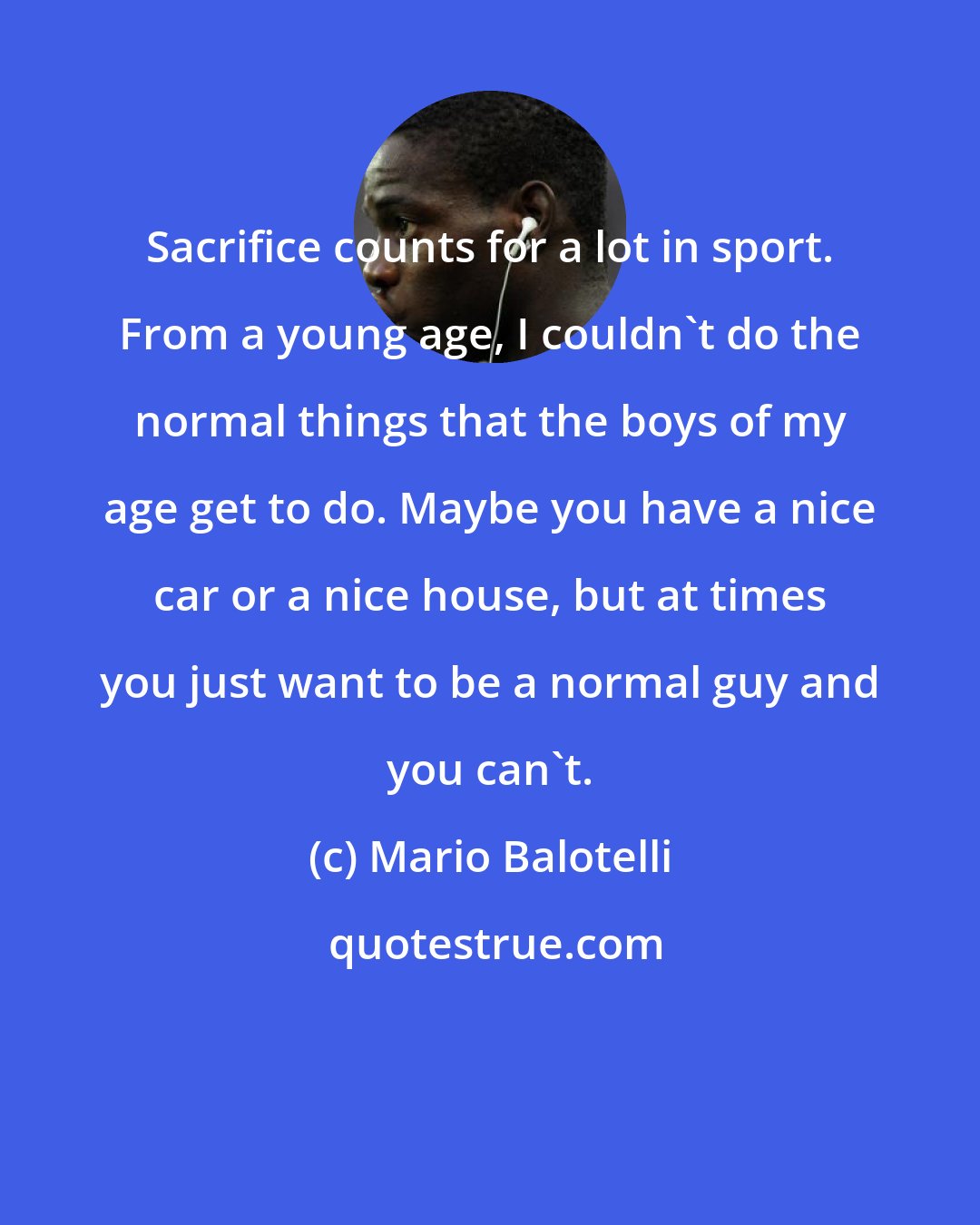 Mario Balotelli: Sacrifice counts for a lot in sport. From a young age, I couldn't do the normal things that the boys of my age get to do. Maybe you have a nice car or a nice house, but at times you just want to be a normal guy and you can't.