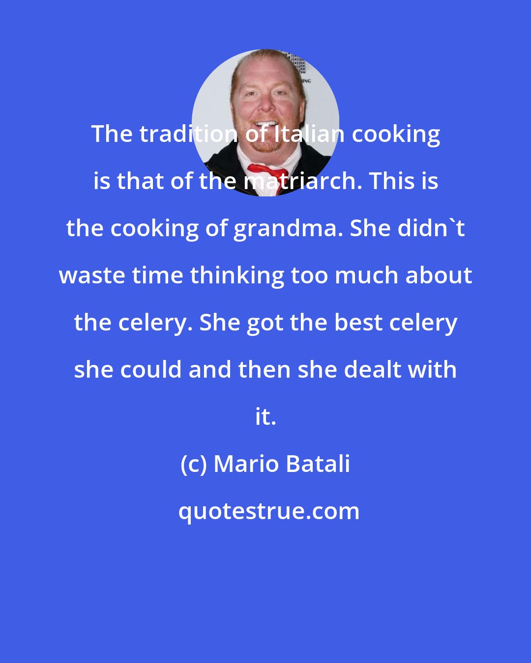Mario Batali: The tradition of Italian cooking is that of the matriarch. This is the cooking of grandma. She didn't waste time thinking too much about the celery. She got the best celery she could and then she dealt with it.