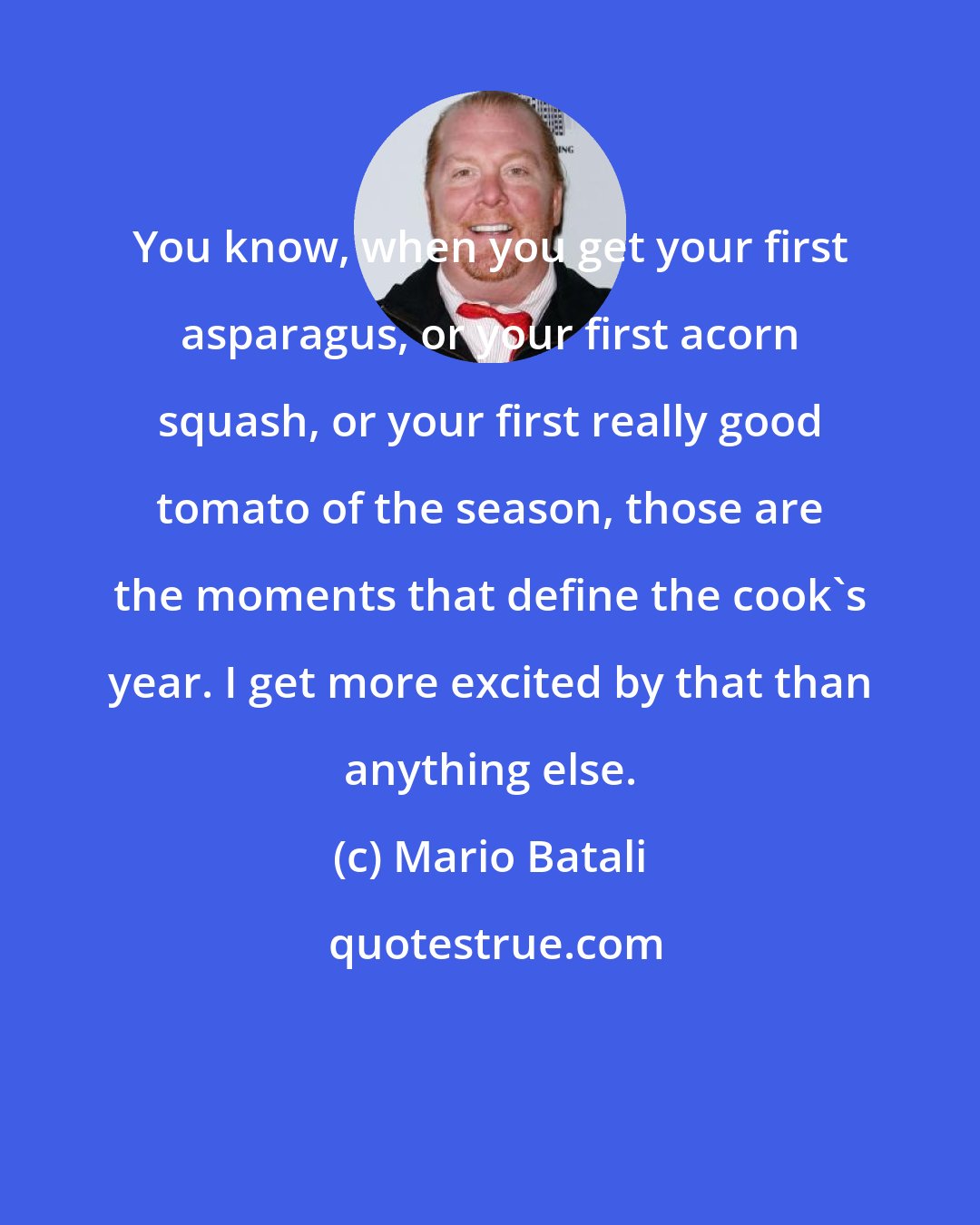 Mario Batali: You know, when you get your first asparagus, or your first acorn squash, or your first really good tomato of the season, those are the moments that define the cook's year. I get more excited by that than anything else.