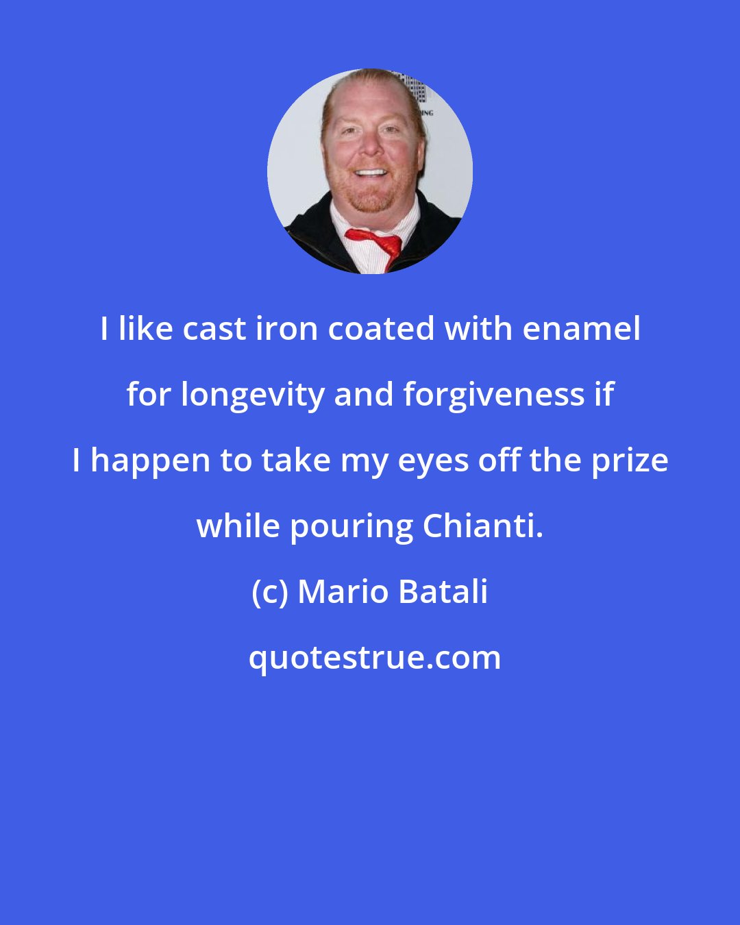 Mario Batali: I like cast iron coated with enamel for longevity and forgiveness if I happen to take my eyes off the prize while pouring Chianti.