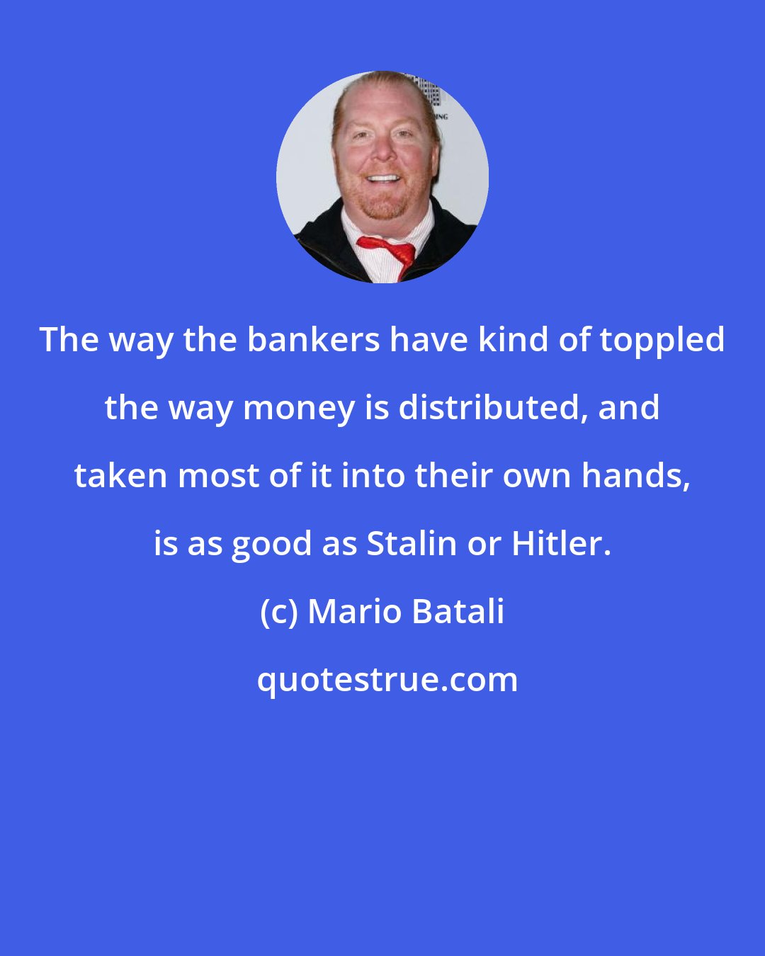Mario Batali: The way the bankers have kind of toppled the way money is distributed, and taken most of it into their own hands, is as good as Stalin or Hitler.
