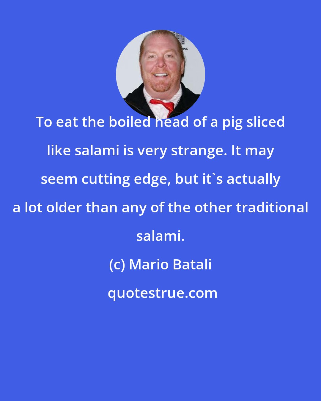 Mario Batali: To eat the boiled head of a pig sliced like salami is very strange. It may seem cutting edge, but it's actually a lot older than any of the other traditional salami.