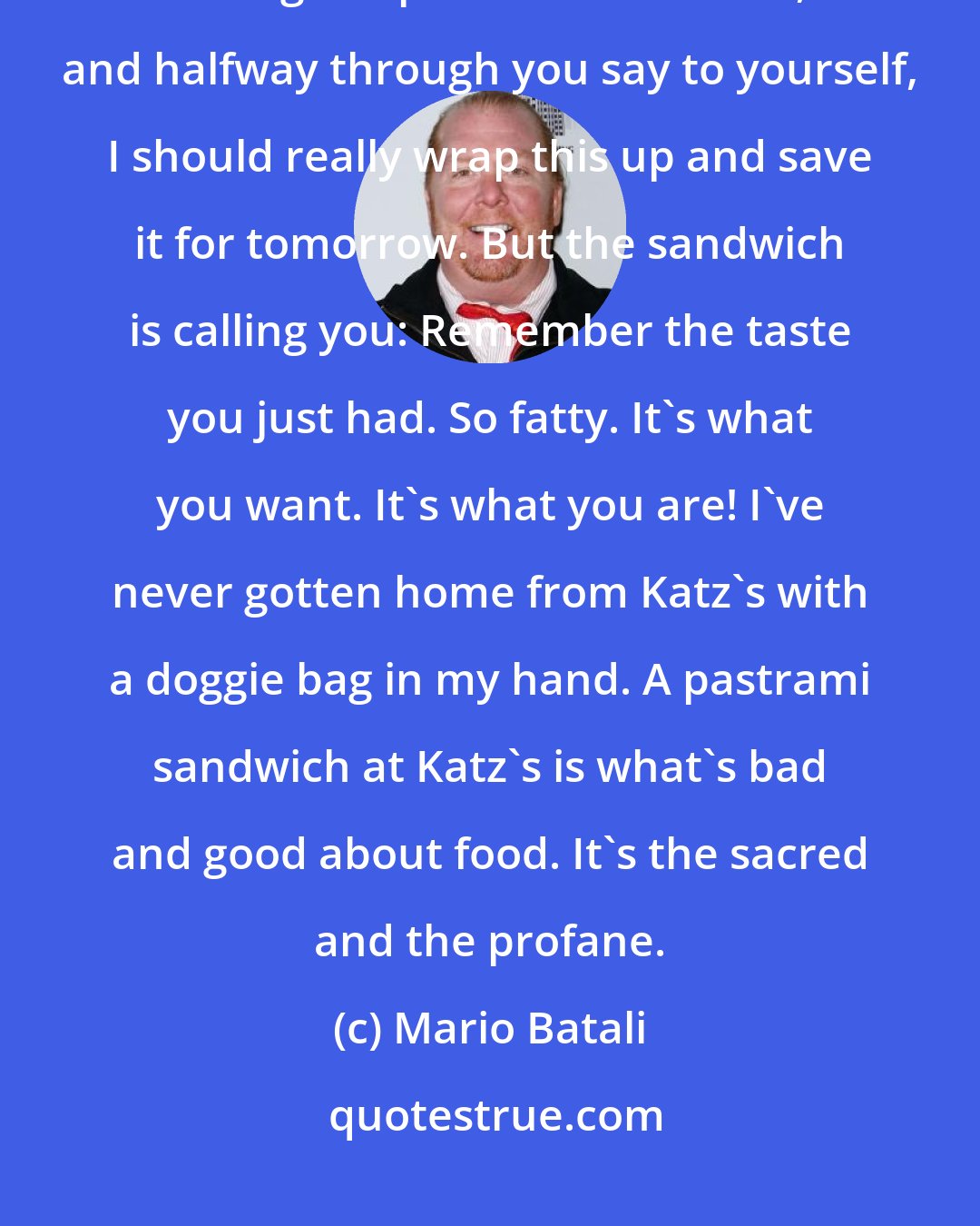 Mario Batali: You sit down at Katz's and you eat the big bowl of pickles and you're eating the pastrami sandwich, and halfway through you say to yourself, I should really wrap this up and save it for tomorrow. But the sandwich is calling you: Remember the taste you just had. So fatty. It's what you want. It's what you are! I've never gotten home from Katz's with a doggie bag in my hand. A pastrami sandwich at Katz's is what's bad and good about food. It's the sacred and the profane.