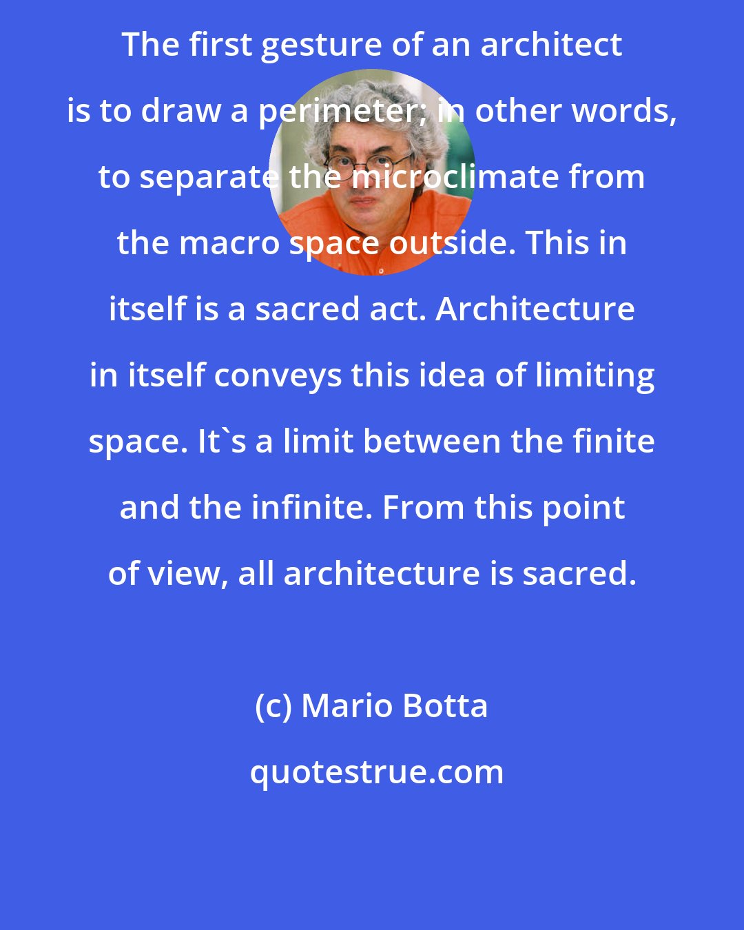 Mario Botta: The first gesture of an architect is to draw a perimeter; in other words, to separate the microclimate from the macro space outside. This in itself is a sacred act. Architecture in itself conveys this idea of limiting space. It's a limit between the finite and the infinite. From this point of view, all architecture is sacred.