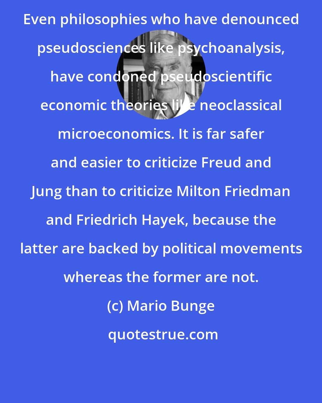 Mario Bunge: Even philosophies who have denounced pseudosciences like psychoanalysis, have condoned pseudoscientific economic theories like neoclassical microeconomics. It is far safer and easier to criticize Freud and Jung than to criticize Milton Friedman and Friedrich Hayek, because the latter are backed by political movements whereas the former are not.