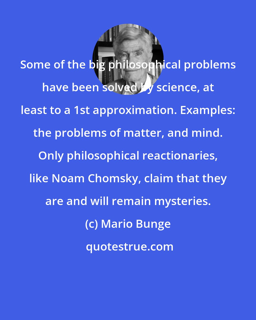 Mario Bunge: Some of the big philosophical problems have been solved by science, at least to a 1st approximation. Examples: the problems of matter, and mind. Only philosophical reactionaries, like Noam Chomsky, claim that they are and will remain mysteries.