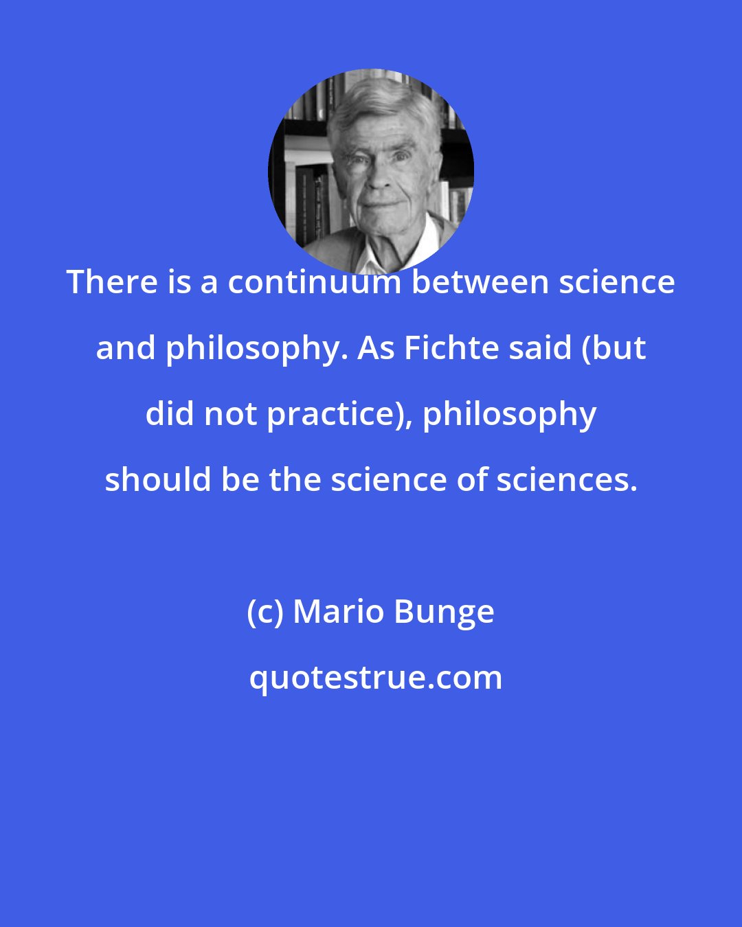 Mario Bunge: There is a continuum between science and philosophy. As Fichte said (but did not practice), philosophy should be the science of sciences.