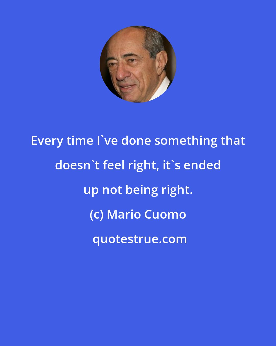 Mario Cuomo: Every time I've done something that doesn't feel right, it's ended up not being right.