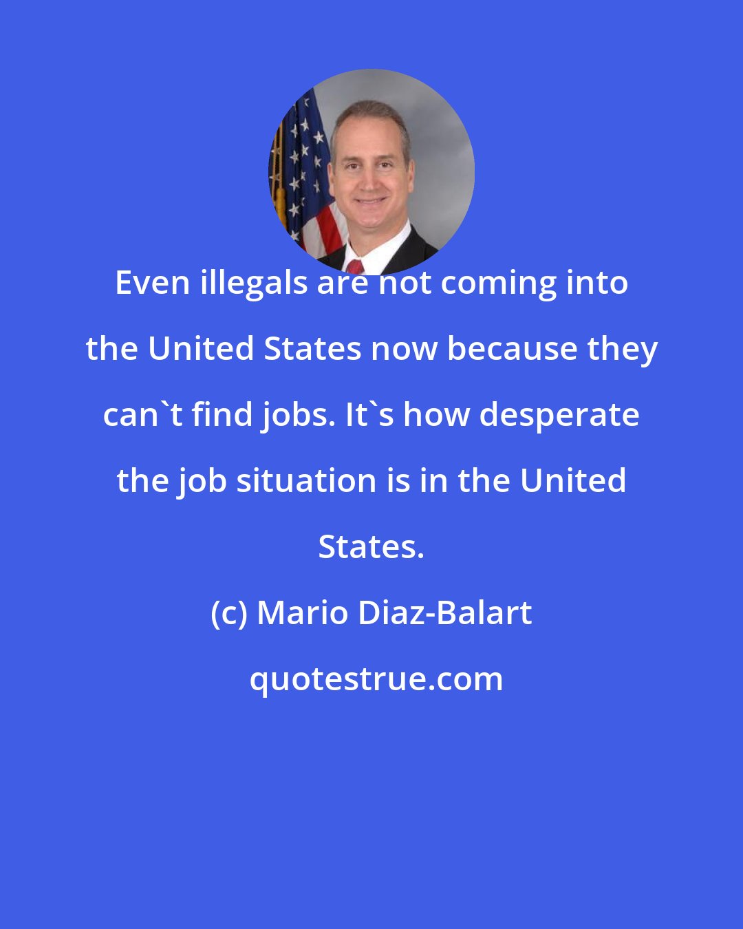 Mario Diaz-Balart: Even illegals are not coming into the United States now because they can't find jobs. It's how desperate the job situation is in the United States.