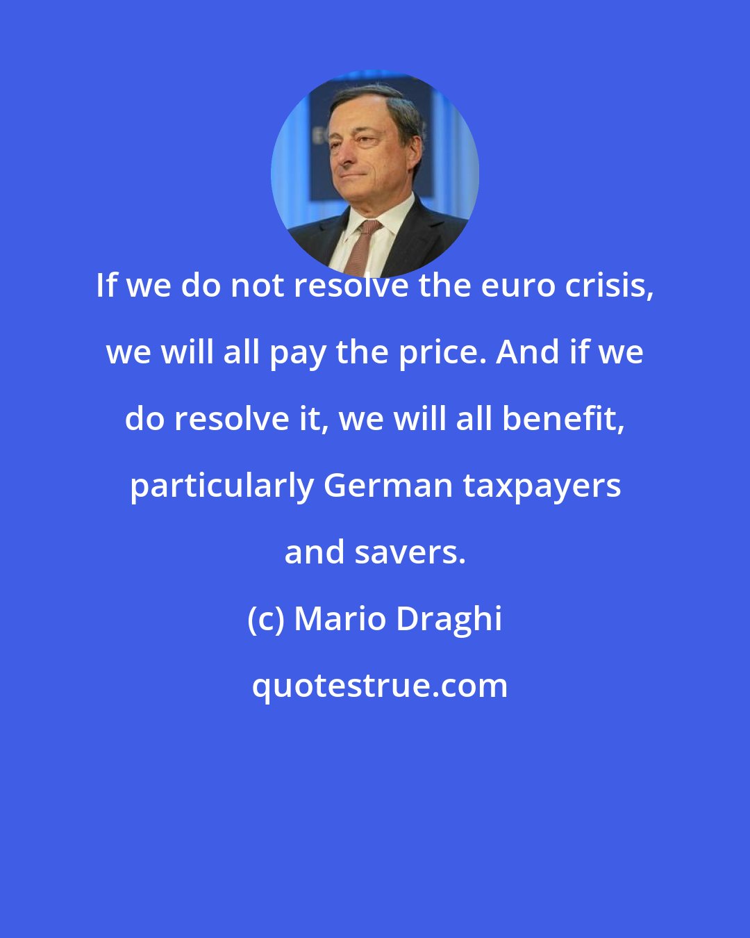 Mario Draghi: If we do not resolve the euro crisis, we will all pay the price. And if we do resolve it, we will all benefit, particularly German taxpayers and savers.