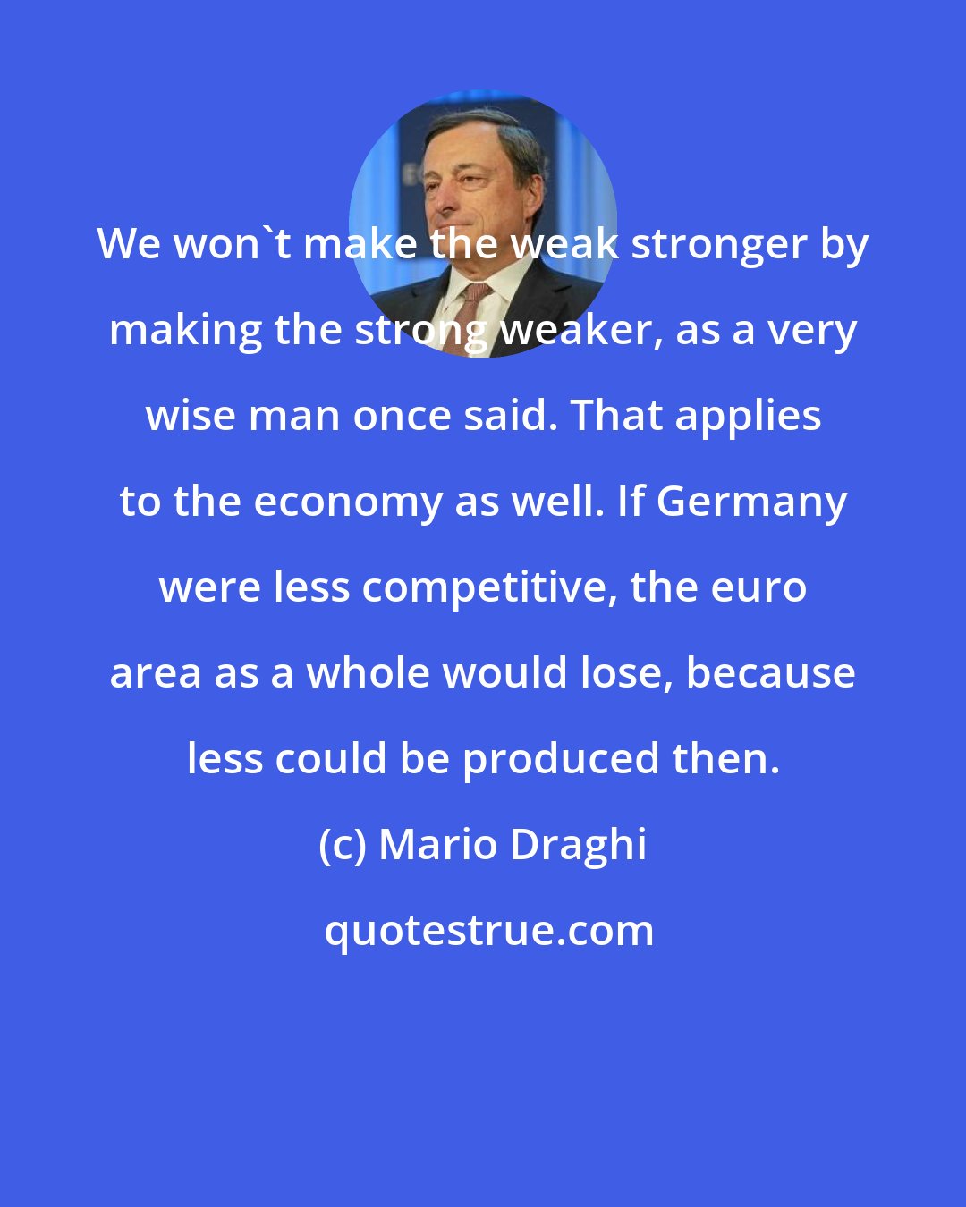 Mario Draghi: We won't make the weak stronger by making the strong weaker, as a very wise man once said. That applies to the economy as well. If Germany were less competitive, the euro area as a whole would lose, because less could be produced then.