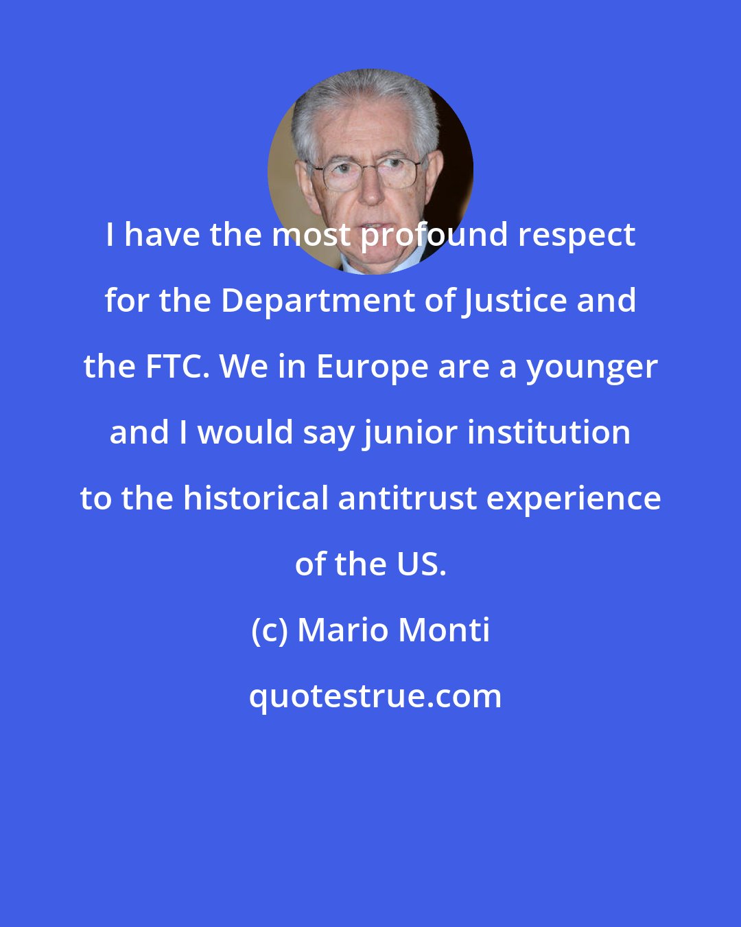 Mario Monti: I have the most profound respect for the Department of Justice and the FTC. We in Europe are a younger and I would say junior institution to the historical antitrust experience of the US.