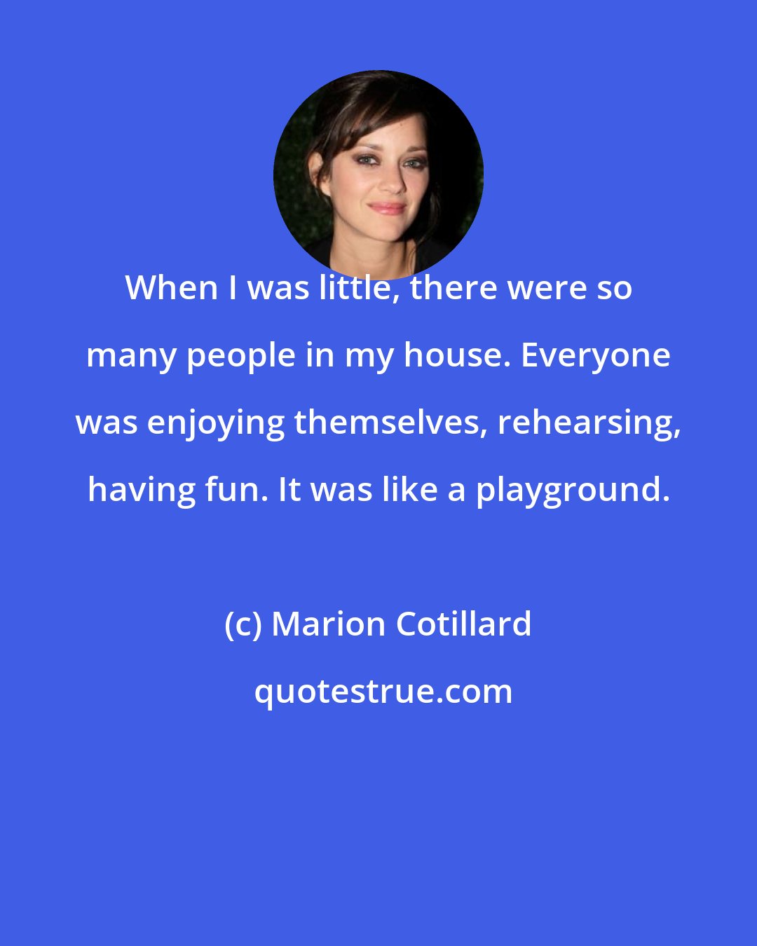 Marion Cotillard: When I was little, there were so many people in my house. Everyone was enjoying themselves, rehearsing, having fun. It was like a playground.