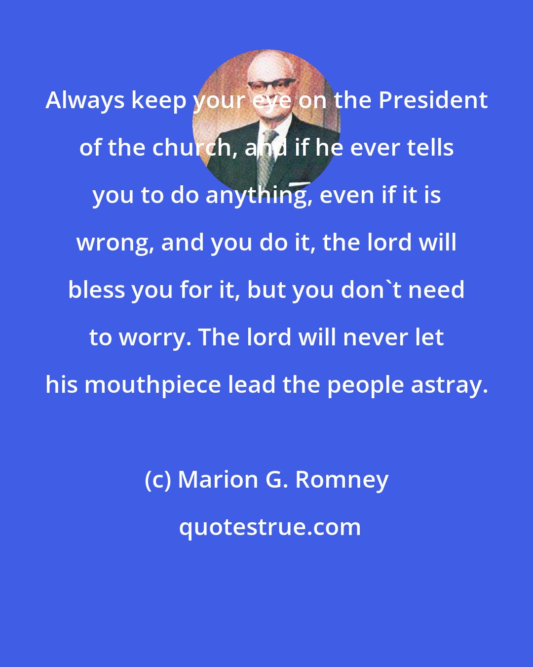 Marion G. Romney: Always keep your eye on the President of the church, and if he ever tells you to do anything, even if it is wrong, and you do it, the lord will bless you for it, but you don't need to worry. The lord will never let his mouthpiece lead the people astray.