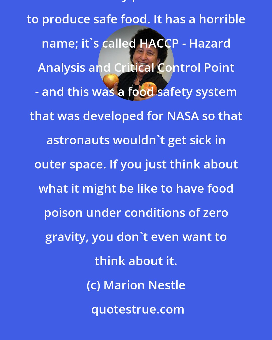 Marion Nestle: I would require every producer of food to follow and have enforced a standard safety plan. We know how to produce safe food. It has a horrible name; it's called HACCP - Hazard Analysis and Critical Control Point - and this was a food safety system that was developed for NASA so that astronauts wouldn't get sick in outer space. If you just think about what it might be like to have food poison under conditions of zero gravity, you don't even want to think about it.