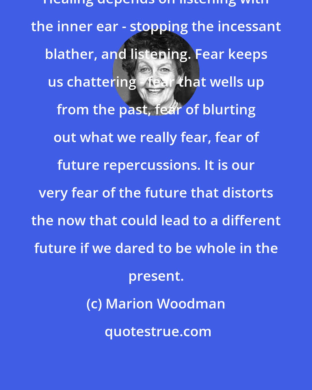 Marion Woodman: Healing depends on listening with the inner ear - stopping the incessant blather, and listening. Fear keeps us chattering - fear that wells up from the past, fear of blurting out what we really fear, fear of future repercussions. It is our very fear of the future that distorts the now that could lead to a different future if we dared to be whole in the present.