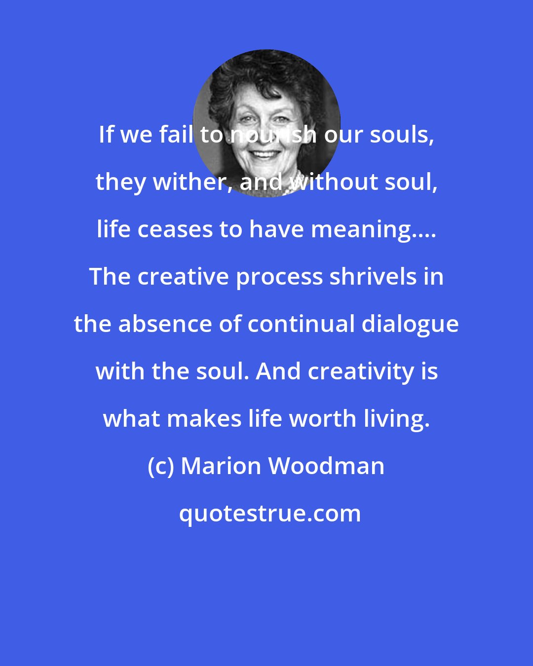 Marion Woodman: If we fail to nourish our souls, they wither, and without soul, life ceases to have meaning.... The creative process shrivels in the absence of continual dialogue with the soul. And creativity is what makes life worth living.