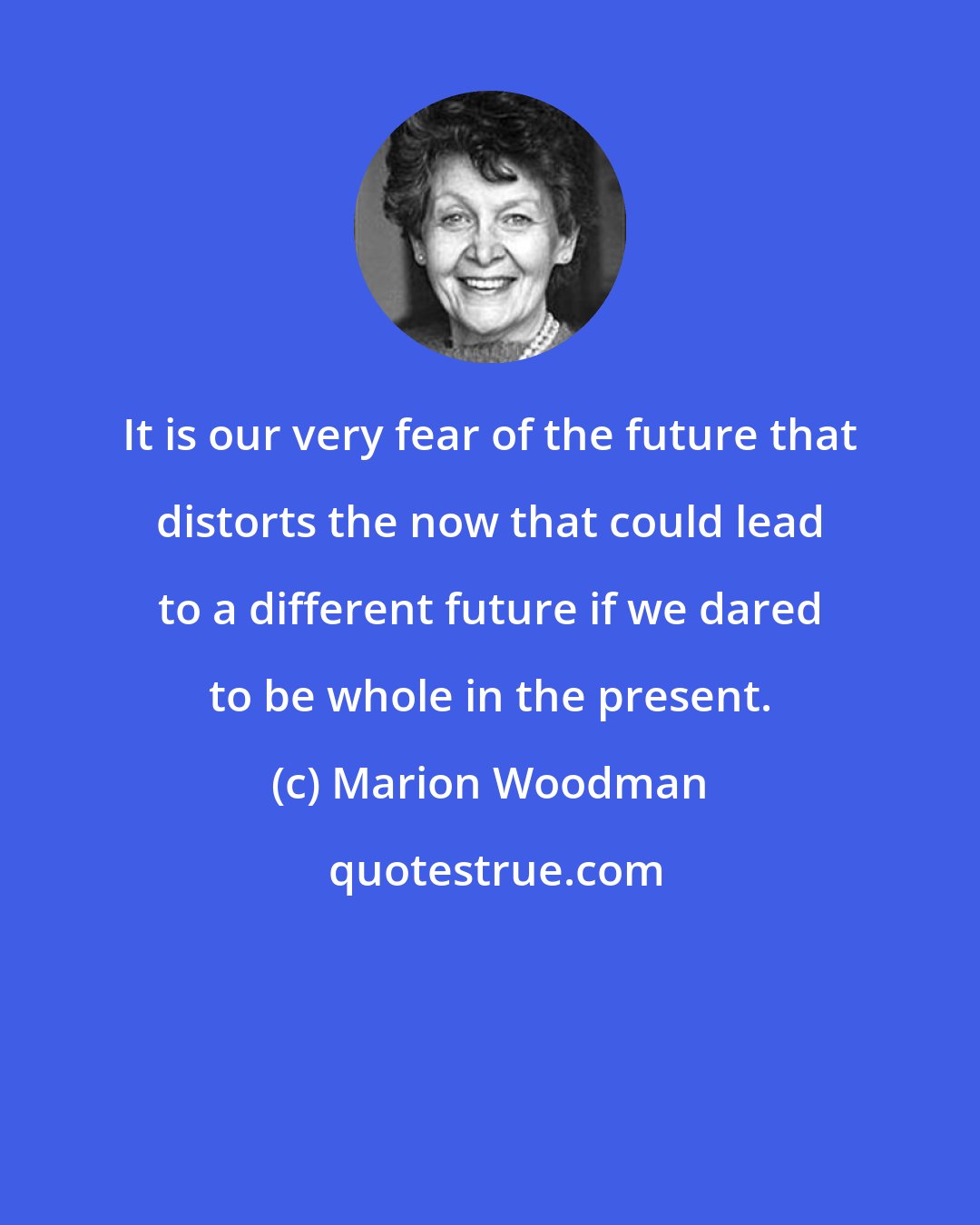 Marion Woodman: It is our very fear of the future that distorts the now that could lead to a different future if we dared to be whole in the present.