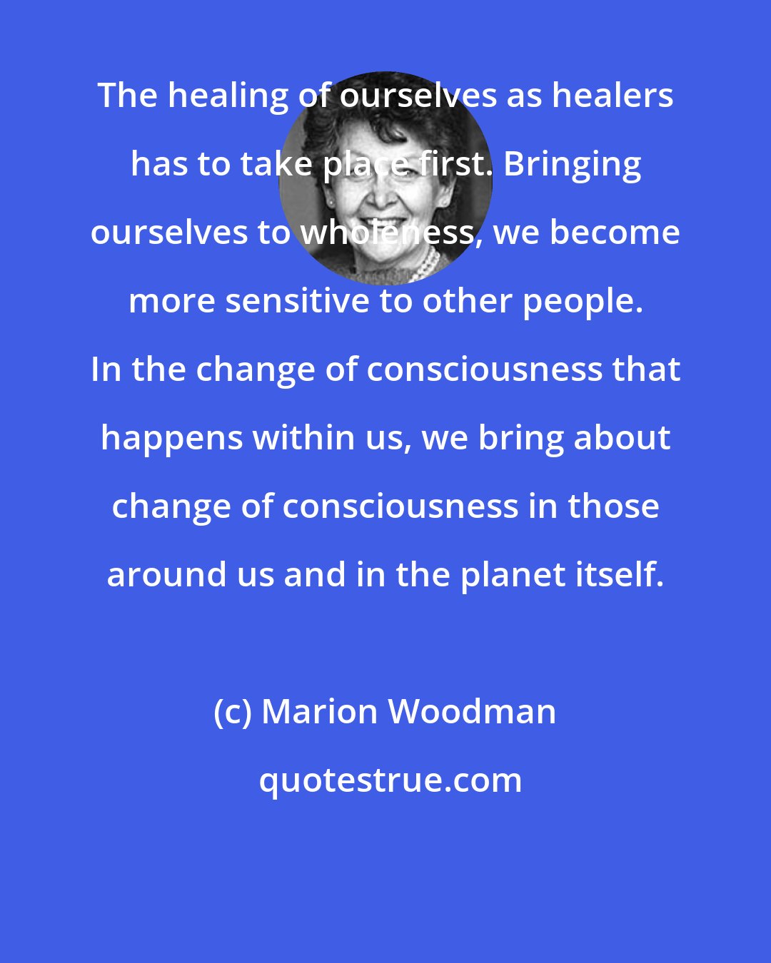 Marion Woodman: The healing of ourselves as healers has to take place first. Bringing ourselves to wholeness, we become more sensitive to other people. In the change of consciousness that happens within us, we bring about change of consciousness in those around us and in the planet itself.