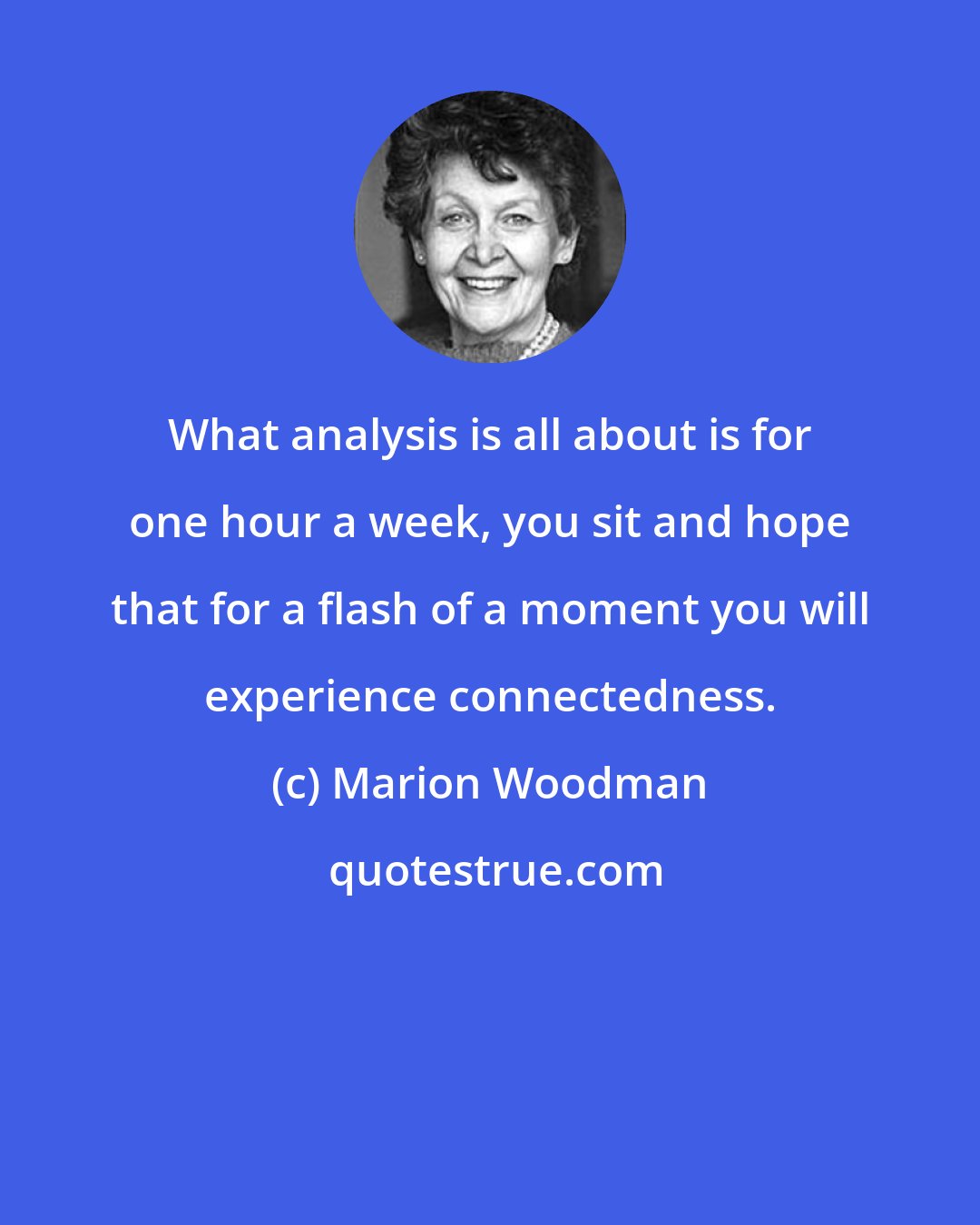 Marion Woodman: What analysis is all about is for one hour a week, you sit and hope that for a flash of a moment you will experience connectedness.