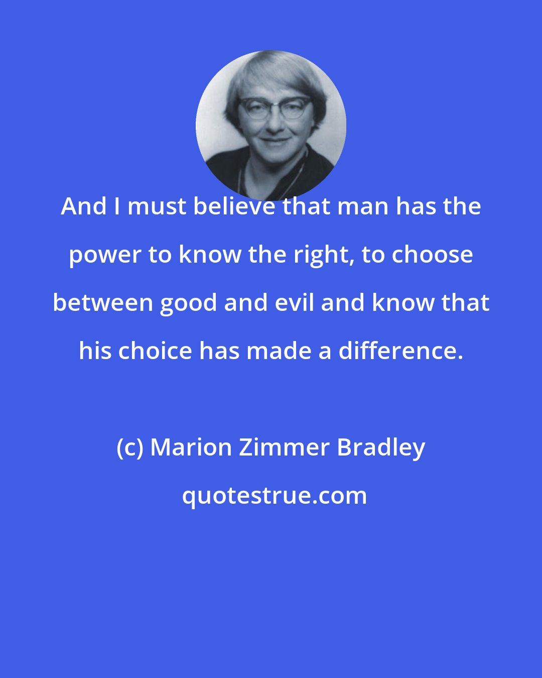 Marion Zimmer Bradley: And I must believe that man has the power to know the right, to choose between good and evil and know that his choice has made a difference.
