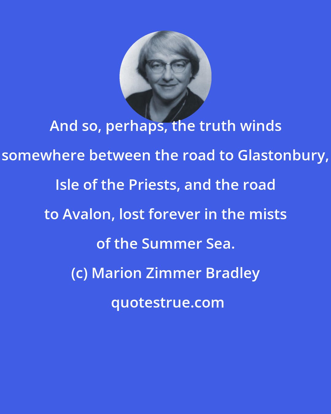 Marion Zimmer Bradley: And so, perhaps, the truth winds somewhere between the road to Glastonbury, Isle of the Priests, and the road to Avalon, lost forever in the mists of the Summer Sea.