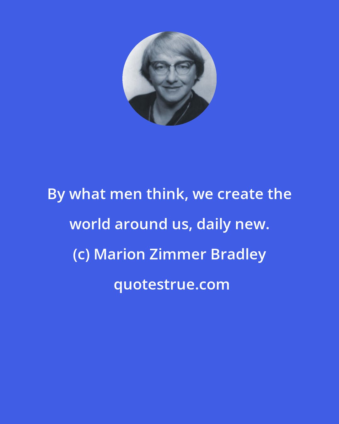 Marion Zimmer Bradley: By what men think, we create the world around us, daily new.