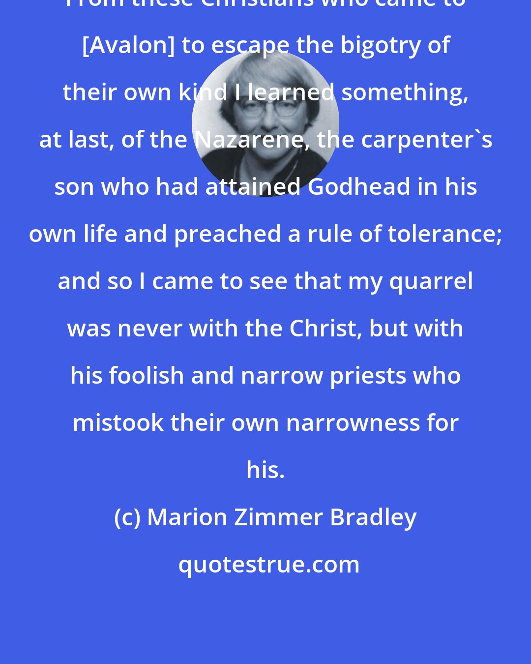 Marion Zimmer Bradley: From these Christians who came to [Avalon] to escape the bigotry of their own kind I learned something, at last, of the Nazarene, the carpenter's son who had attained Godhead in his own life and preached a rule of tolerance; and so I came to see that my quarrel was never with the Christ, but with his foolish and narrow priests who mistook their own narrowness for his.
