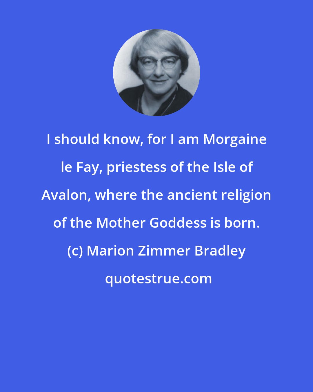 Marion Zimmer Bradley: I should know, for I am Morgaine le Fay, priestess of the Isle of Avalon, where the ancient religion of the Mother Goddess is born.
