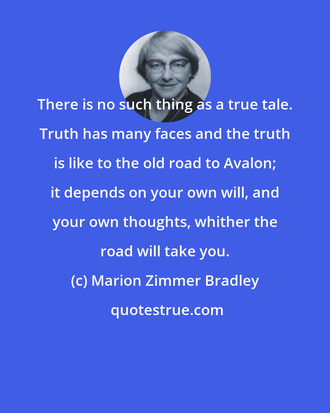 Marion Zimmer Bradley: There is no such thing as a true tale. Truth has many faces and the truth is like to the old road to Avalon; it depends on your own will, and your own thoughts, whither the road will take you.
